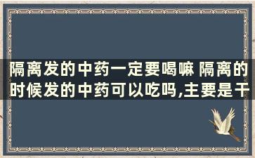 隔离发的中药一定要喝嘛 隔离的时候发的中药可以吃吗,主要是干嘛的